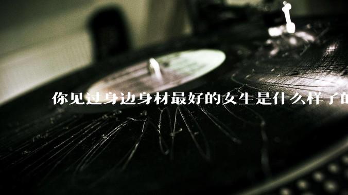你见过身边身材最好的女生是什么样子的？